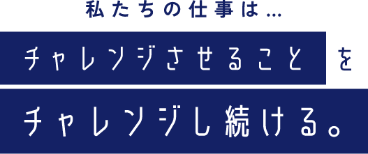 私たちの仕事は…チャレンジさせることをチャレンジし続ける｡