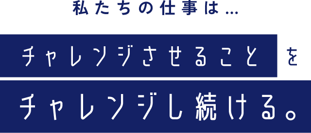 私たちの仕事は…チャレンジさせることをチャレンジし続ける｡