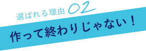 選ばれる理由02作って終わりじゃない！