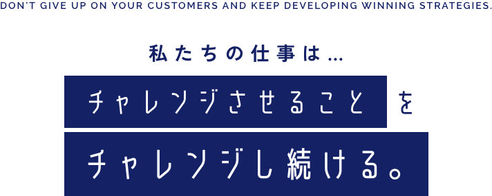 DON'T GIVE UP ON YOUR CUSTOMERS AND KEEP DEVELOPING WINNING STRATEGIES. 私たちの仕事は… チャレンジさせることをチャレンジし続ける｡