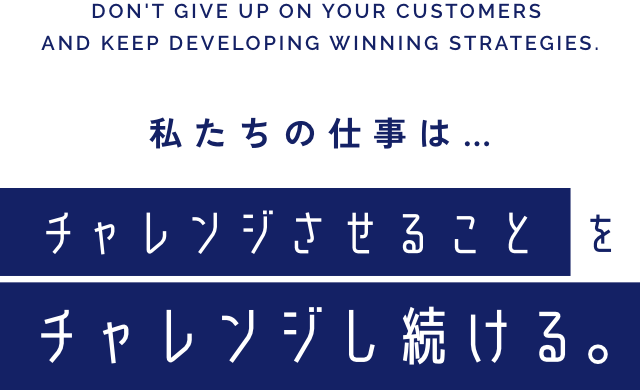 DON'T GIVE UP ON YOUR CUSTOMERS AND KEEP DEVELOPING WINNING STRATEGIES. 私たちの仕事は… チャレンジさせることをチャレンジし続ける｡